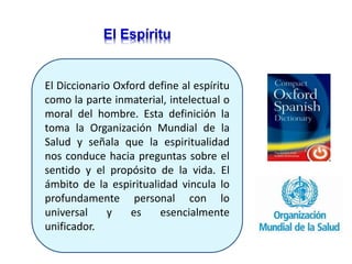El Diccionario Oxford define al espíritu
como la parte inmaterial, intelectual o
moral del hombre. Esta definición la
toma la Organización Mundial de la
Salud y señala que la espiritualidad
nos conduce hacia preguntas sobre el
sentido y el propósito de la vida. El
ámbito de la espiritualidad vincula lo
profundamente personal con lo
universal y es esencialmente
unificador.
El Espíritu
 