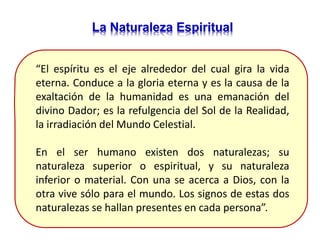 La Naturaleza Espiritual
“El espíritu es el eje alrededor del cual gira la vida
eterna. Conduce a la gloria eterna y es la causa de la
exaltación de la humanidad es una emanación del
divino Dador; es la refulgencia del Sol de la Realidad,
la irradiación del Mundo Celestial.
En el ser humano existen dos naturalezas; su
naturaleza superior o espiritual, y su naturaleza
inferior o material. Con una se acerca a Dios, con la
otra vive sólo para el mundo. Los signos de estas dos
naturalezas se hallan presentes en cada persona”.
 