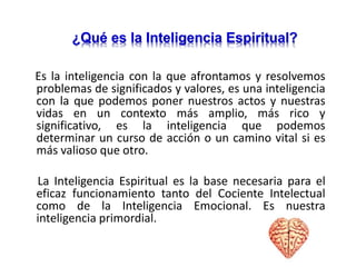 Es la inteligencia con la que afrontamos y resolvemos
problemas de significados y valores, es una inteligencia
con la que podemos poner nuestros actos y nuestras
vidas en un contexto más amplio, más rico y
significativo, es la inteligencia que podemos
determinar un curso de acción o un camino vital si es
más valioso que otro.
La Inteligencia Espiritual es la base necesaria para el
eficaz funcionamiento tanto del Cociente Intelectual
como de la Inteligencia Emocional. Es nuestra
inteligencia primordial.
¿Qué es la Inteligencia Espiritual?
 