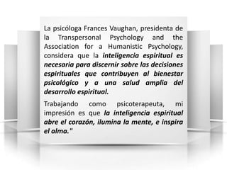 La psicóloga Frances Vaughan, presidenta de
la Transpersonal Psychology and the
Association for a Humanistic Psychology,
considera que la inteligencia espiritual es
necesaria para discernir sobre las decisiones
espirituales que contribuyen al bienestar
psicológico y a una salud amplia del
desarrollo espiritual.
Trabajando como psicoterapeuta, mi
impresión es que la inteligencia espiritual
abre el corazón, ilumina la mente, e inspira
el alma."
 
