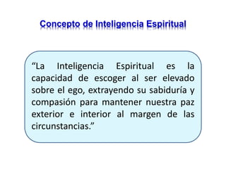 “La Inteligencia Espiritual es la
capacidad de escoger al ser elevado
sobre el ego, extrayendo su sabiduría y
compasión para mantener nuestra paz
exterior e interior al margen de las
circunstancias.”
Concepto de Inteligencia Espiritual
 