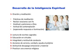 Desarrollo de la Inteligencia Espiritual
1- Oración y meditación:
• Prácticas de meditación
• Recitar oraciones con Fe
• Gratitud y peticiones a Dios
• Actitud de contemplación
• (esperando respuesta e iluminación)
2- Lectura de escritos sagrados
3- Educación en virtudes
4- Integridad y rectitud de conducta
5- Acciones de servicio, caridad y ayuda al prójimo
6- Actitud de desapego emocional y material
7- Practicar una creencia religiosa
 