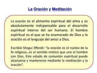 La Oración y Meditación
La oración es el alimento espiritual del alma y es
absolutamente indispensable para el desarrollo
espiritual interno del ser humano. El hombre
espiritual es el que se ha enamorado de Dios y la
oración es el lenguaje del amor a Dios.
Escribió Shogui Effendi: “la oración es el núcleo de la
fe religiosa…es el sentido místico que une al hombre
con Dios. Este estado de comunión espiritual puede
alcanzarse y mantenerse mediante la meditación y la
oración”.
 