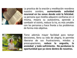La practica de la oración y meditación reordena
nuestro cerebro, aumentando actividad
neuronal en las zonas donde está la felicidad.
La persona que medita adquiere confianza en sí
misma, mejora su autoestima, aprende a
combatir el estrés, reduce la ira, es más amable
con las personas y hace frente a los problemas
de forma más objetiva.
Tiene además mayor facilidad para tomar
decisiones, llena su vida de alegría, le permite
liberarse de sus frustraciones, miedos y
preocupaciones, reduce la angustia, la
ansiedad y todo sufrimiento. No perdamos la
oportunidad que ya viene dentro de nosotros.
 