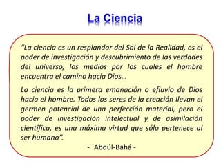 La Ciencia
“La ciencia es un resplandor del Sol de la Realidad, es el
poder de investigación y descubrimiento de las verdades
del universo, los medios por los cuales el hombre
encuentra el camino hacia Dios…
La ciencia es la primera emanación o efluvio de Dios
hacia el hombre. Todos los seres de la creación llevan el
germen potencial de una perfección material, pero el
poder de investigación intelectual y de asimilación
científica, es una máxima virtud que sólo pertenece al
ser humano”.
- ´Abdúl-Bahá -
 