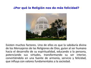 ¿Por qué la Religión nos da más felicidad?
Existen muchos factores. Uno de ellos es que la sabiduría divina
de los Mensajeros de las Religiones de Dios, guían al ser humano
hacia el desarrollo de su espiritualidad, educando a la persona,
potenciando sus virtudes, transformando su ser interior,
convirtiéndolo en una fuente de armonía, servicio y felicidad,
que influya con valores fundamentales a la sociedad.
 