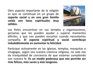 Otro aspecto importante de la religión
es que se constituye en un grupo de
soporte social y en una gran familia
unida con lazos espirituales muy
sólidos.
Los fieles encuentran en sus templos y organizaciones,
personas que los pueden ayudar a superar momentos
difíciles, y que nos pueden escuchar cuando necesitamos
compañía. El aspecto espiritual y social contribuye
indudablemente en aumentar la felicidad.
Participar activamente en las iglesias, templos, mezquitas o
sinagogas, según sea nuestra creencia religiosa, no solo nos
da tranquilidad de conciencia de que estamos cumpliendo
con nuestra fe. Es un medio poderoso que nos permite ser
más felices, más sanos y más longevos.
 