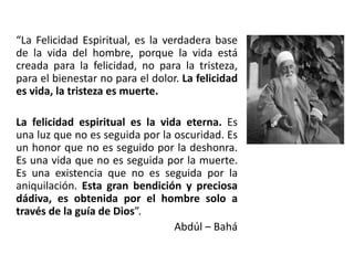 “La Felicidad Espiritual, es la verdadera base
de la vida del hombre, porque la vida está
creada para la felicidad, no para la tristeza,
para el bienestar no para el dolor. La felicidad
es vida, la tristeza es muerte.
La felicidad espiritual es la vida eterna. Es
una luz que no es seguida por la oscuridad. Es
un honor que no es seguido por la deshonra.
Es una vida que no es seguida por la muerte.
Es una existencia que no es seguida por la
aniquilación. Esta gran bendición y preciosa
dádiva, es obtenida por el hombre solo a
través de la guía de Dios”.
Abdúl – Bahá
 