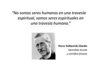 “No somos seres humanos en una travesía
espiritual, somos seres espirituales en
una travesía humana.”
Pierre Teilhard de Chardin
Sacerdote Jesuita
y científico francés
 