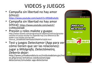 VIDEOS y JUEGOS
• Campaña sin libertad no hay amor
(chico):
https://www.youtube.com/watch?v=DfGb8rxAz0c
• Campaña sin libertad no hay amor
(chica): https://www.youtube.com/watch?
v=JR4ez2QYap8
• Presión y roles malote y guapa:
http://www.lasexta.com/programas/el-objetivo/noticias/graciela-
sanchez-el-acoso-escolar-es-repetido-hay-una-diferencia-de-
poder-y-se-instala-una-ley-del-
silencio_2016091857def5da0cf2f66f47e7c626.html
• Test y juegos Detectamor (App para ver
cómo tienen que ser las relaciones):
jugar a Mitógrafo, Detectómetro,
Debería dejar:
http://www.juntadeandalucia.es/institutodelamujer/ind
ex.php/areas-tematicas-coeducacion/app-
detectamor/simulador-app-detectamor
 