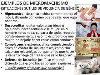 EJEMPLOS DE MICROMACHISMO
(SITUACIONES SUTILES DE VIOLENCIA DE GÉNERO)
• Hipercontrol: de chico a chica como mirando el
móvil, diciendo con quien puede salir, qué ropa
ponerse…
• Desacreditar: quitar valor a sus ideas u
opiniones, hacer sentir que la mujer sin el
hombre no es nada, culparla de todo, recordar
constantemente que eso no es propio de una
mujer, no dejarle hacer cosas como conducir…
• Complacencia extrema: chica complaciendo al
chico en contra de sus intereses, como “no
salgo con mis amigas porque tengo que hacer
la cena” o “deja de fregar que ya lo hago yo”…
• Defensa de los celos: justificar violencia
diciendo que eso lo haces porque la quieres…
• ¿Podéis poner ejemplos que conozcáis?
 