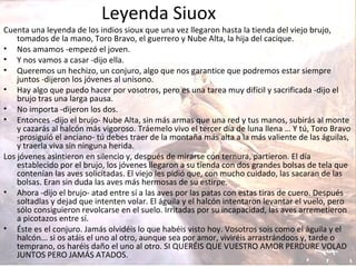 Leyenda Siuox
Cuenta una leyenda de los indios sioux que una vez llegaron hasta la tienda del viejo brujo,
tomados de la mano, Toro Bravo, el guerrero y Nube Alta, la hija del cacique.
• Nos amamos -empezó el joven.
• Y nos vamos a casar -dijo ella.
• Queremos un hechizo, un conjuro, algo que nos garantice que podremos estar siempre
juntos -dijeron los jóvenes al unísono.
• Hay algo que puedo hacer por vosotros, pero es una tarea muy difícil y sacrificada -dijo el
brujo tras una larga pausa.
• No importa -dijeron los dos.
• Entonces -dijo el brujo- Nube Alta, sin más armas que una red y tus manos, subirás al monte
y cazarás al halcón más vigoroso. Tráemelo vivo el tercer día de luna llena … Y tú, Toro Bravo
-prosiguió el anciano- tú debes traer de la montaña más alta a la más valiente de las águilas,
y traerla viva sin ninguna herida.
Los jóvenes asintieron en silencio y, después de mirarse con ternura, partieron. El día
establecido por el brujo, los jóvenes llegaron a su tienda con dos grandes bolsas de tela que
contenían las aves solicitadas. El viejo les pidió que, con mucho cuidado, las sacaran de las
bolsas. Eran sin duda las aves más hermosas de su estirpe.
• Ahora -dijo el brujo- atad entre sí a las aves por las patas con estas tiras de cuero. Después
soltadlas y dejad que intenten volar. El águila y el halcón intentaron levantar el vuelo, pero
sólo consiguieron revolcarse en el suelo. Irritadas por su incapacidad, las aves arremetieron
a picotazos entre sí.
• Éste es el conjuro. Jamás olvidéis lo que habéis visto hoy. Vosotros sois como el águila y el
halcón... si os atáis el uno al otro, aunque sea por amor, viviréis arrastrándoos y, tarde o
temprano, os haréis daño el uno al otro. SI QUERÉIS QUE VUESTRO AMOR PERDURE VOLAD
JUNTOS PERO JAMÁS ATADOS.
 