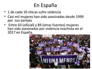 En España
• 1 de cada 10 chicas sufre violencia
• Casi mil mujeres han sido asesinadas desde 1999
por sus parejas
• Entre 43 (oficial) y 89 (otras fuentes) mujeres
han sido asesinadas por violencia machista en el
2017 en España.
 