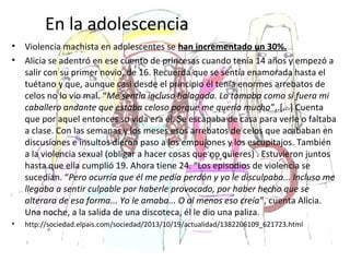 En la adolescencia
• Violencia machista en adolescentes se han incrementado un 30%.
• Alicia se adentró en ese cuento de princesas cuando tenía 14 años y empezó a
salir con su primer novio, de 16. Recuerda que se sentía enamorada hasta el
tuétano y que, aunque casi desde el principio él tenía enormes arrebatos de
celos no lo vio mal. “Me sentía incluso halagada. Lo tomaba como si fuera mi
caballero andante que estaba celoso porque me quería mucho”,.[...] Cuenta
que por aquel entonces su vida era él. Se escapaba de casa para verle o faltaba
a clase. Con las semanas y los meses esos arrebatos de celos que acababan en
discusiones e insultos dieron paso a los empujones y los escupitajos. También
a la violencia sexual (obligar a hacer cosas que no quieres) . Estuvieron juntos
hasta que ella cumplió 19. Ahora tiene 24. “Los episodios de violencia se
sucedían. “Pero ocurría que él me pedía perdón y yo le disculpaba... Incluso me
llegaba a sentir culpable por haberle provocado, por haber hecho que se
alterara de esa forma... Yo le amaba... O al menos eso creía”, cuenta Alicia.
Una noche, a la salida de una discoteca, él le dio una paliza.
• http://sociedad.elpais.com/sociedad/2013/10/19/actualidad/1382206109_621723.html
 