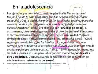 En la adolescencia
• Por ejemplo, ¿es normal si tu novio te pide que le llames desde el
teléfono fijo de tu casa para saber que has llegado bien y quedarse
tranquilo? ¿O si te dice que le mandes un localizador cada vez que sales
para ver donde estás o te pide que le enseñes el móvil para ver con
quien te escribes?”, dice. Para ellos eso son “pruebas de amor”. Y,
actualmente, otro de esos gestos es dar al otro la contraseña de acceso
al correo electrónico, las redes sociales. Ceder la intimidad. Y eso es
símbolo de amor. Porque, como explica Ana, aman a su pareja. “Quizá
sepas que no está bien, que los insultos o las agresiones no son lo
correcto pero es tu novio, le justificas y no quieres verle mal. Solo deseas
ayudarle para que deje de ocurrir...”, dice. “El WhatsApp, los mensajes,
las redes sociales se usan para saber en todo momento dónde está el
otro y su actitud. Después, cuando la relación se rompe también se
emplean como instrumento de acoso”.
• http://sociedad.elpais.com/sociedad/2013/10/19/actualidad/1382206109_621723.html
 