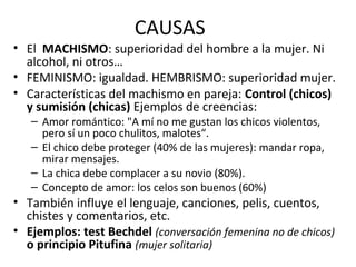 CAUSAS
• El MACHISMO: superioridad del hombre a la mujer. Ni
alcohol, ni otros…
• FEMINISMO: igualdad. HEMBRISMO: superioridad mujer.
• Características del machismo en pareja: Control (chicos)
y sumisión (chicas) Ejemplos de creencias:
– Amor romántico: "A mí no me gustan los chicos violentos,
pero sí un poco chulitos, malotes“.
– El chico debe proteger (40% de las mujeres): mandar ropa,
mirar mensajes.
– La chica debe complacer a su novio (80%).
– Concepto de amor: los celos son buenos (60%)
• También influye el lenguaje, canciones, pelis, cuentos,
chistes y comentarios, etc.
• Ejemplos: test Bechdel (conversación femenina no de chicos)
o principio Pitufina (mujer solitaria)
 