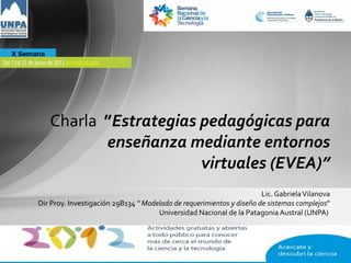 Charla ”Estrategias pedagógicas para
          enseñanza mediante entornos
                       virtuales (EVEA)”
                                                                      Lic. Gabriela Vilanova
Dir Proy. Investigación 29B134 “ Modelado de requerimientos y diseño de sistemas complejos”
                                     Universidad Nacional de la Patagonia Austral (UNPA)
 