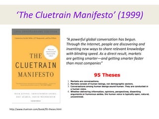 ‘The Cluetrain Manifesto’ (1999)
http://www.cluetrain.com/book/95-theses.html
“A powerful global conversation has begun.
Through the Internet, people are discovering and
inventing new ways to share relevant knowledge
with blinding speed. As a direct result, markets
are getting smarter—and getting smarter faster
than most companies”
 
