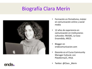 Biografía Clara Merín
• Formación en Periodismo, máster
en comunicación online y social
media
• 12 años de experiencia en
comunicación en instituciones
culturales: MUSAC, La Casa
Encendida, ARCO.
• Blogger en
endecomunicacion.com
• Docente en el Curso Community
Manager Cultural, con
Plataforma/C, 4ªed.
• Twitter: @Clara _Merin
 