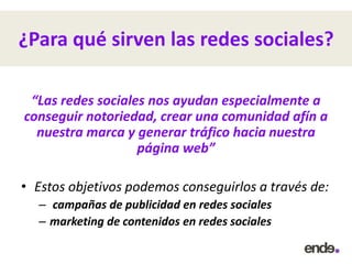 ¿Para qué sirven las redes sociales?
“Las redes sociales nos ayudan especialmente a
conseguir notoriedad, crear una comunidad afín a
nuestra marca y generar tráfico hacia nuestra
página web”
• Estos objetivos podemos conseguirlos a través de:
– campañas de publicidad en redes sociales
– marketing de contenidos en redes sociales
 