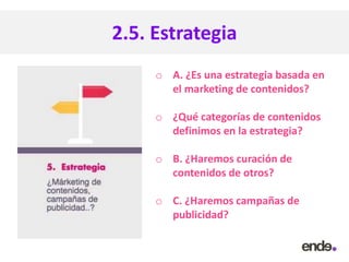 2.5. Estrategia
o A. ¿Es una estrategia basada en
el marketing de contenidos?
o ¿Qué categorías de contenidos
definimos en la estrategia?
o B. ¿Haremos curación de
contenidos de otros?
o C. ¿Haremos campañas de
publicidad?
 