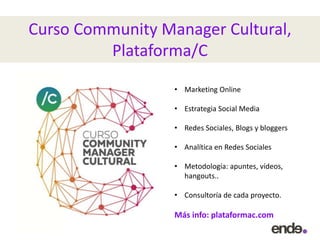 Curso Community Manager Cultural,
Plataforma/C
• Marketing Online
• Estrategia Social Media
• Redes Sociales, Blogs y bloggers
• Analítica en Redes Sociales
• Metodología: apuntes, vídeos,
hangouts..
• Consultoría de cada proyecto.
Más info: plataformac.com
 