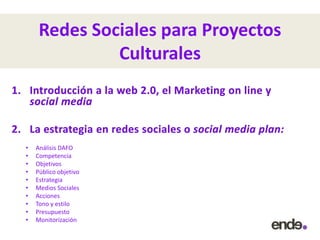 Redes Sociales para Proyectos
Culturales
• Análisis DAFO
• Competencia
• Objetivos
• Público objetivo
• Estrategia
• Medios Sociales
• Acciones
• Tono y estilo
• Presupuesto
• Monitorización
 
