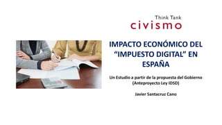 IMPACTO ECONÓMICO DEL
“IMPUESTO DIGITAL” EN
ESPAÑA
Un Estudio a partir de la propuesta del Gobierno
(Anteproyecto Ley IDSD)
Javier Santacruz Cano
 