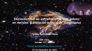 Nucleosíntesis en estrellas UPM muy pobres
en metales y evolución química de las galaxias
Teresa Kurtukian-Nieto
IEM-CSIC,
Serrano 121, Madrid
Teresa.kurtukian@iem.cfmac.csic.es
27 de Noviembre de 2023
 