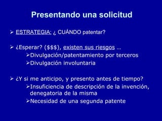 Presentando una solicitud ESTRATEGIA:  ¿ CUÁNDO patentar? ¿Esperar? ($$$),  existen sus riesgos  … Divulgación/patentamiento por terceros Divulgación involuntaria ¿Y si me anticipo, y presento antes de tiempo? Insuficiencia de descripción de la invención, denegatoria de la misma Necesidad de una segunda patente 
