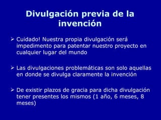 Divulgación previa de la invención Cuidado! Nuestra propia divulgación será impedimento para patentar nuestro proyecto en cualquier lugar del mundo Las divulgaciones problemáticas son solo aquellas en donde se divulga claramente la invención De existir plazos de gracia para dicha divulgación tener presentes los mismos (1 año, 6 meses, 8 meses) 