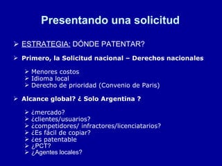 Presentando una solicitud ESTRATEGIA:  DÓNDE PATENTAR? Primero, la Solicitud nacional – Derechos nacionales Menores costos Idioma local Derecho de prioridad (Convenio de Paris) Alcance global? ¿ Solo Argentina ? ¿mercado? ¿clientes/usuarios? ¿competidores/ infractores/licenciatarios? ¿Es fácil de copiar? ¿es patentable ¿PCT? ¿Agentes locales? 