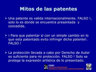 Mitos de las patentes Una patente es valida internacionalmente. FALSO !, solo lo es donde se encuentra presentada  y concedida. ¡ Para que patentar si con un simple cambio en lo que esta patentado evito infringir dicha patente!. FALSO ! La protección llevada a cabo por Derecho de Autor es suficiente para mi protección. FALSO ! Solo se protege la expresión artística de lo presentado. CIDIDI CENTRO DE INVESTIGACIÓN, DESARROLLO, INNOVACIÓN y DISEÑO EN INGENIERÍA 
