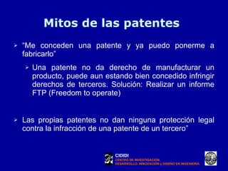 Mitos de las patentes “ Me conceden una patente y ya puedo ponerme a fabricarlo”  Una patente no da derecho de manufacturar un producto, puede aun estando bien concedido infringir derechos de terceros. Solución: Realizar un informe FTP (Freedom to operate) Las propias patentes no dan ninguna protección legal contra la infracción de una patente de un tercero ”  CIDIDI CENTRO DE INVESTIGACIÓN, DESARROLLO, INNOVACIÓN y DISEÑO EN INGENIERÍA 