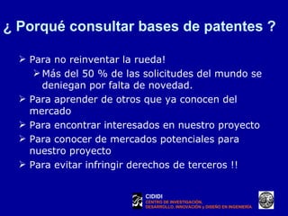 ¿ Porqué consultar bases de patentes ? Para no reinventar la rueda! Más del 50 % de las solicitudes del mundo se deniegan por falta de novedad.  Para aprender de otros que ya conocen del mercado Para encontrar interesados en nuestro proyecto Para conocer de mercados potenciales para nuestro proyecto Para evitar infringir derechos de terceros !! CIDIDI CENTRO DE INVESTIGACIÓN, DESARROLLO, INNOVACIÓN y DISEÑO EN INGENIERÍA 