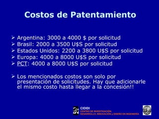 Costos de Patentamiento Argentina: 3000 a 4000 $ por solicitud Brasil: 2000 a 3500 U$S por solicitud Estados Unidos: 2200 a 3800 U$S por solicitud Europa: 4000 a 8000 U$S por solicitud PCT : 4000 a 8000 U$S por solicitud Los mencionados costos son solo por presentación de solicitudes. Hay que adicionarle el mismo costo hasta llegar a la concesión!! CIDIDI CENTRO DE INVESTIGACIÓN, DESARROLLO, INNOVACIÓN y DISEÑO EN INGENIERÍA 