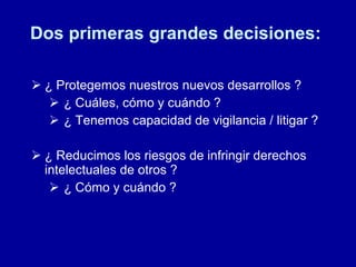 Dos primeras grandes decisiones:  ¿ Protegemos nuestros nuevos desarrollos ? ¿ Cuáles, cómo y cuándo ? ¿ Tenemos capacidad de vigilancia / litigar ? ¿ Reducimos los riesgos de infringir derechos intelectuales de otros ? ¿ Cómo y cuándo ? 