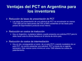 Ventajas del PCT en Argentina para los inventores Reducción de tasas de presentación de PCT Las tasas de presentación de una solicitud de PCT se encontrarán en menos 1100 U$S por los descuentos del 75% al 90% existentes en las tasas para países de bajo/mediano producto bruto interno. Reducción en costos de traducción Hoy un Argentino, ciudadano italiano, puede presenta una solicitud PCT pero lo debe hacer ante la oficina Italiana en el idioma de dicho pais. Reducción de costos de intermediación Hoy en día, consiguiendo un socio  de un país PCT o siendo ciudadano de un país PCT, es común presentar una solicitud  PCT a través de un agente extranjero. Esto reduce como mínimo en unos 1500 dólares los costos de patentamiento.  