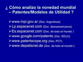 ¿ Cómo analizo la novedad mundial  – Patentes/Modelos de Utilidad ? www.inpi.gov.ar  (Doc. Argentinos) Lp.espacenet.com  (Doc. Iberoamericanos) Es.espacenet.com  (Doc. de todo el mundo ) www.google.com/patents  (Doc. EEUU) www.patentscope.org  (Doc. PCT) www.depatisnet.de  (Doc. de todo el mundo ) 