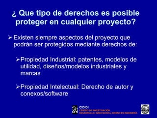 ¿ Que tipo de derechos es posible proteger en cualquier proyecto? Existen siempre aspectos del proyecto que  podrán ser protegidos mediante derechos de: Propiedad Industrial: patentes, modelos de utilidad, diseños/modelos industriales y marcas Propiedad Intelectual: Derecho de autor y conexos/software CIDIDI CENTRO DE INVESTIGACIÓN, DESARROLLO, INNOVACIÓN y DISEÑO EN INGENIERÍA 