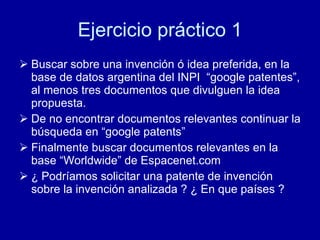 Ejercicio práctico 1 Buscar sobre una invención ó idea preferida, en la base de datos argentina del INPI  “google patentes”, al menos tres documentos que divulguen la idea propuesta. De no encontrar documentos relevantes continuar la búsqueda en “google patents” Finalmente buscar documentos relevantes en la base “Worldwide” de Espacenet.com ¿ Podríamos solicitar una patente de invención sobre la invención analizada ? ¿ En que países ? 