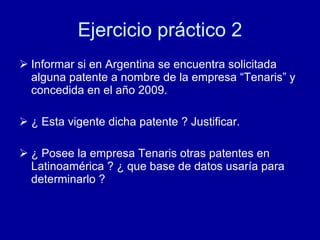 Ejercicio práctico 2 Informar si en Argentina se encuentra solicitada alguna patente a nombre de la empresa “Tenaris” y concedida en el año 2009. ¿ Esta vigente dicha patente ? Justificar. ¿ Posee la empresa Tenaris otras patentes en Latinoamérica ? ¿ que base de datos usaría para determinarlo ? 