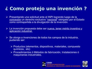 ¿ Como protejo una invención ?  Presentando una solicitud ante el INPI logrando luego de la  concesión  un derecho exclusivo “ nacional ” otorgado por el Estado como contrapartida a la divulgación de la invención. La invención propuesta debe ser  nueva, tener mérito inventivo y aplicación industrial. Se otorga a invenciones de todos los campos de la industria, pudiendo ser: Productos (elementos, dispositivos, materiales, compuesto químicos,  etc) Procedimientos ó Métodos de fabricación, Instalaciones ó maquinarias industriales. CIDIDI CENTRO DE INVESTIGACIÓN, DESARROLLO, INNOVACIÓN y DISEÑO EN INGENIERÍA 