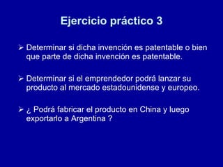 Ejercicio práctico 3 Determinar si dicha invención es patentable o bien que parte de dicha invención es patentable. Determinar si el emprendedor podrá lanzar su producto al mercado estadounidense y europeo. ¿ Podrá fabricar el producto en China y luego exportarlo a Argentina ? 