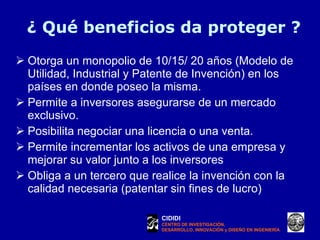 ¿ Qué beneficios da proteger ? Otorga un monopolio de 10/15/ 20 años (Modelo de Utilidad, Industrial y Patente de Invención) en los países en donde poseo la misma. Permite a inversores asegurarse de un mercado exclusivo. Posibilita negociar una licencia o una venta. Permite incrementar los activos de una empresa y mejorar su valor junto a los inversores  Obliga a un tercero que realice la invención con la calidad necesaria (patentar sin fines de lucro) CIDIDI CENTRO DE INVESTIGACIÓN, DESARROLLO, INNOVACIÓN y DISEÑO EN INGENIERÍA 