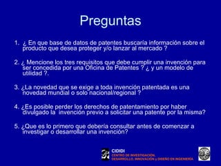 Preguntas 1.  ¿ En que base de datos de patentes buscaría información sobre el producto que desea proteger y/o lanzar al mercado ?    2. ¿ Mencione los tres requisitos que debe cumplir una invención para ser concedida por una Oficina de Patentes ? ¿ y un modelo de utilidad ?. 3. ¿La novedad que se exige a toda invención patentada es una novedad mundial o solo nacional/regional ? 4. ¿Es posible perder los derechos de patentamiento por haber divulgado la  invención previo a solicitar una patente por la misma? 5. ¿Que es lo primero que debería consultar antes de comenzar a investigar o desarrollar una invención? CIDIDI CENTRO DE INVESTIGACIÓN, DESARROLLO, INNOVACIÓN y DISEÑO EN INGENIERÍA 