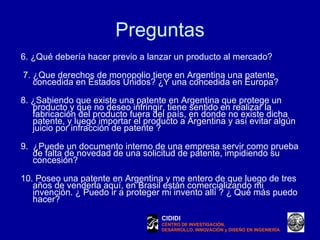 Preguntas 6. ¿Qué debería hacer previo a lanzar un producto al mercado?    7. ¿Que derechos de monopolio tiene en Argentina una patente concedida en Estados Unidos? ¿Y una concedida en Europa?   8. ¿Sabiendo que existe una patente en Argentina que protege un producto y que no deseo infringir, tiene sentido en realizar la fabricación del producto fuera del país, en donde no existe dicha patente, y luego importar el producto a Argentina y así evitar algún juicio por infracción de patente ?  9.  ¿Puede un documento interno de una empresa servir como prueba de falta de novedad de una solicitud de patente, impidiendo su concesión? 10. Poseo una patente en Argentina y me entero de que luego de tres años de venderla aquí, en Brasil están comercializando mi invención. ¿ Puedo ir a proteger mi invento allí ? ¿ Qué más puedo hacer?  CIDIDI CENTRO DE INVESTIGACIÓN, DESARROLLO, INNOVACIÓN y DISEÑO EN INGENIERÍA 