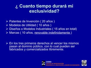 ¿ Cuanto tiempo durará mi exclusividad? Patentes de Invención ( 20 años ) Modelos de Utilidad ( 10 años ) Diseños o Modelos Industriales ( 15 años en total) Marcas ( 10 años,  renovable indefinidamente  ) En los tres primeros derechos al vencer los mismos pasan al dominio público, con lo cual pueden ser fabricados y comercializados libremente. CIDIDI CENTRO DE INVESTIGACIÓN, DESARROLLO, INNOVACIÓN y DISEÑO EN INGENIERÍA 