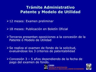 Trámite Administrativo Patente y Modelo de Utilidad 12 meses: Examen preliminar 18 meses: Publicación en Boletín Oficial Terceros presentan oposiciones a la concesión de la Patente ó Modelo de Utilidad Se realiza el examen de fondo de la solicitud, evaluándose los 3 criterios de patentabilidad Concesión 3 – 5 años dependiendo de la fecha de pago del examen de fondo. CIDIDI CENTRO DE INVESTIGACIÓN, DESARROLLO, INNOVACIÓN y DISEÑO EN INGENIERÍA 