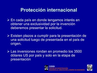 Protección internacional En cada país en donde tengamos interés en obtener una exclusividad por la invención deberemos presentar la solicitud.  Existen plazos a cumplir para la presentación de una solicitud luego de presentada en el país de origen. Las inversiones rondan en promedio los 3500 dólares US por país y solo en la etapa de presentación CIDIDI CENTRO DE INVESTIGACIÓN, DESARROLLO, INNOVACIÓN y DISEÑO EN INGENIERÍA 